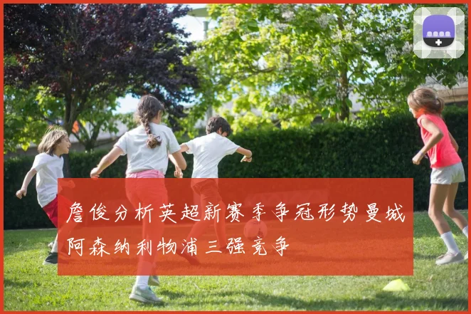 詹俊分析英超新赛季争冠形势曼城阿森纳利物浦三强竞争