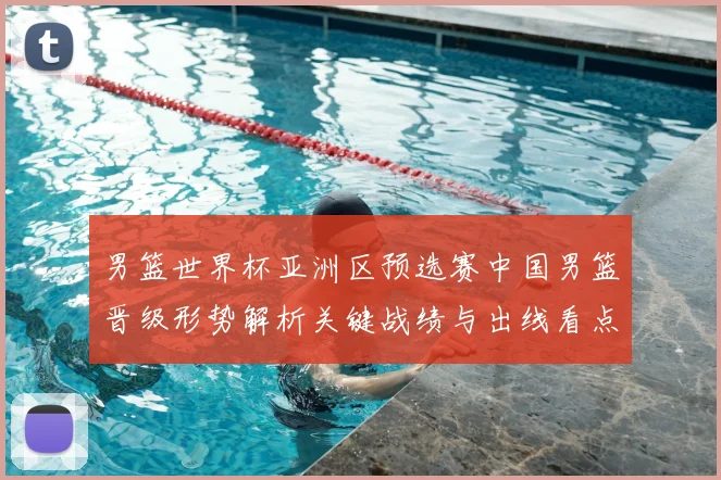 男篮世界杯亚洲区预选赛中国男篮晋级形势解析关键战绩与出线看点