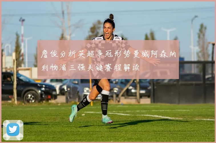 詹俊分析英超争冠形势曼城阿森纳利物浦三强关键赛程解读