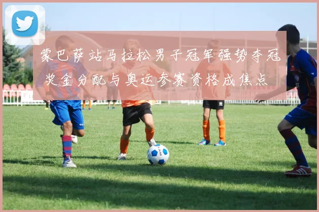 蒙巴萨站马拉松男子冠军强势夺冠 奖金分配与奥运参赛资格成焦点