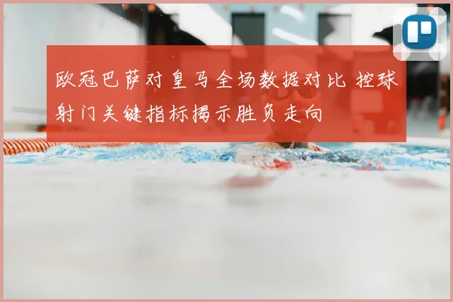 欧冠巴萨对皇马全场数据对比 控球射门关键指标揭示胜负走向