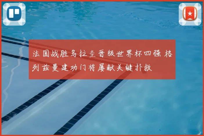 法国战胜乌拉圭晋级世界杯四强 格列兹曼建功门将屡献关键扑救