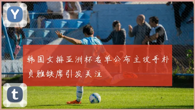 韩国女排亚洲杯名单公布主攻手朴贞雅缺席引发关注