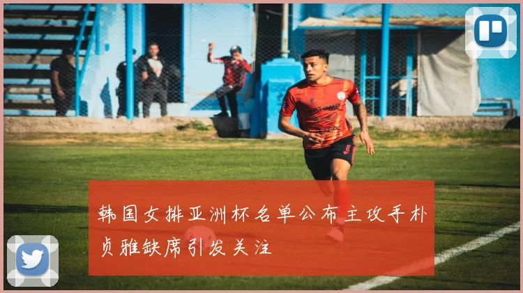 韩国女排亚洲杯名单公布主攻手朴贞雅缺席引发关注