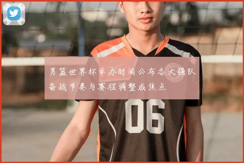 男篮世界杯举办时间公布各大强队备战节奏与赛程调整成焦点