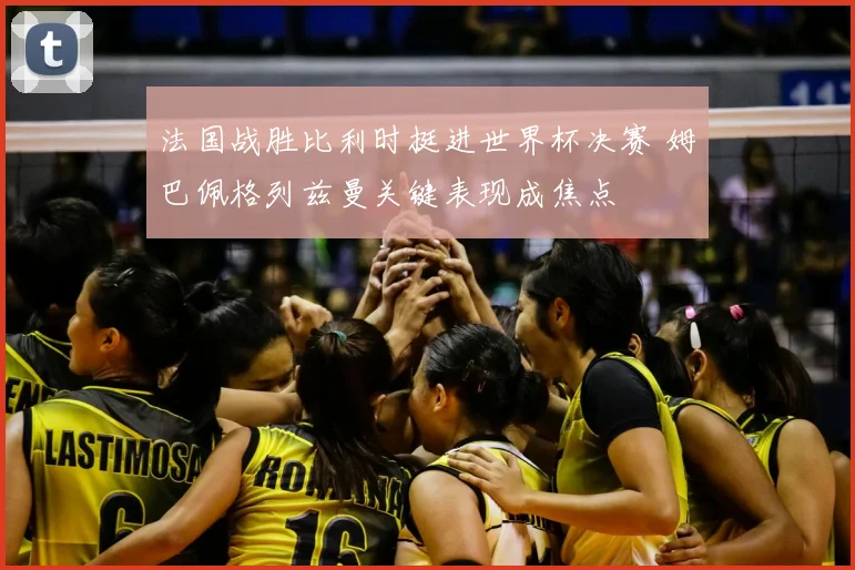 法国战胜比利时挺进世界杯决赛 姆巴佩格列兹曼关键表现成焦点