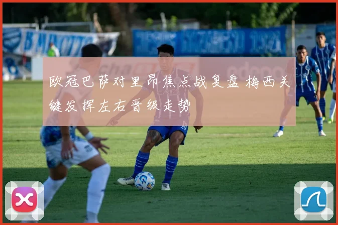 欧冠巴萨对里昂焦点战复盘 梅西关键发挥左右晋级走势