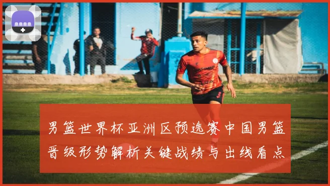 男篮世界杯亚洲区预选赛中国男篮晋级形势解析关键战绩与出线看点