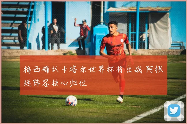 梅西确认卡塔尔世界杯将出战 阿根廷阵容核心归位