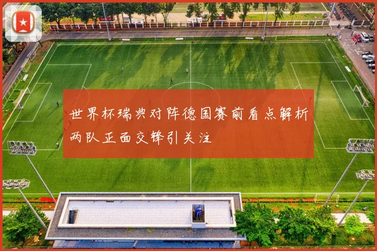 世界杯瑞典对阵德国赛前看点解析两队正面交锋引关注