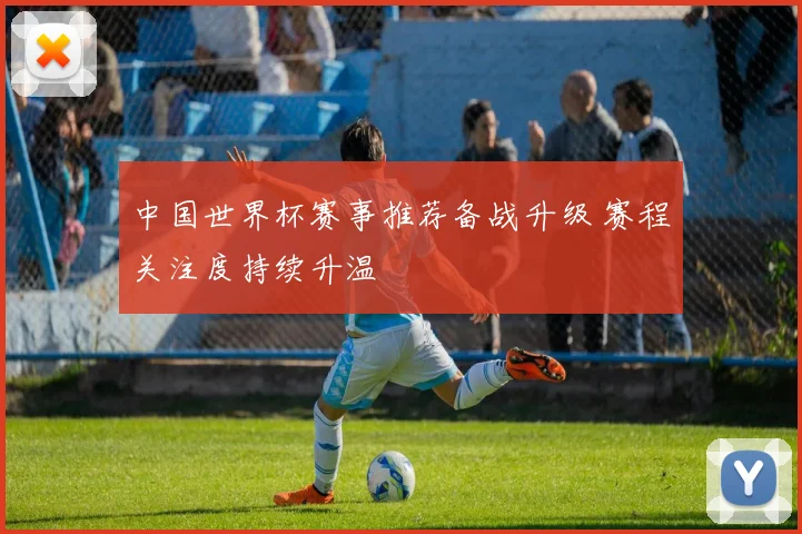 中国世界杯赛事推荐备战升级 赛程关注度持续升温